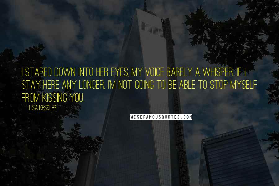 Lisa Kessler Quotes: I stared down into her eyes, my voice barely a whisper. If I stay here any longer, I'm not going to be able to stop myself from kissing you.