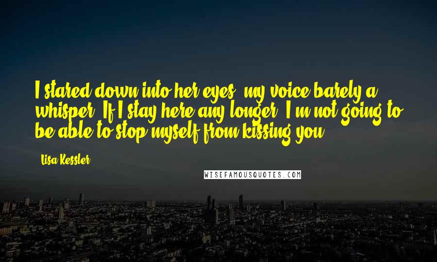 Lisa Kessler Quotes: I stared down into her eyes, my voice barely a whisper. If I stay here any longer, I'm not going to be able to stop myself from kissing you.