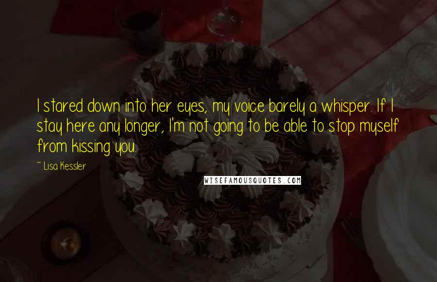 Lisa Kessler Quotes: I stared down into her eyes, my voice barely a whisper. If I stay here any longer, I'm not going to be able to stop myself from kissing you.