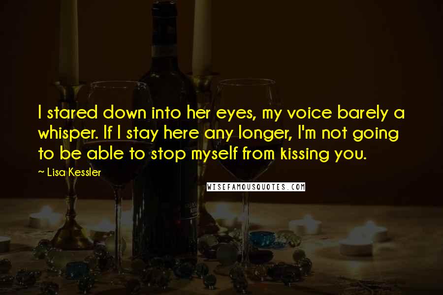 Lisa Kessler Quotes: I stared down into her eyes, my voice barely a whisper. If I stay here any longer, I'm not going to be able to stop myself from kissing you.