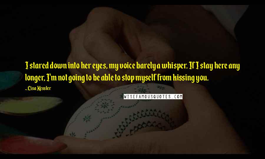 Lisa Kessler Quotes: I stared down into her eyes, my voice barely a whisper. If I stay here any longer, I'm not going to be able to stop myself from kissing you.