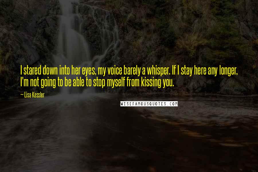 Lisa Kessler Quotes: I stared down into her eyes, my voice barely a whisper. If I stay here any longer, I'm not going to be able to stop myself from kissing you.