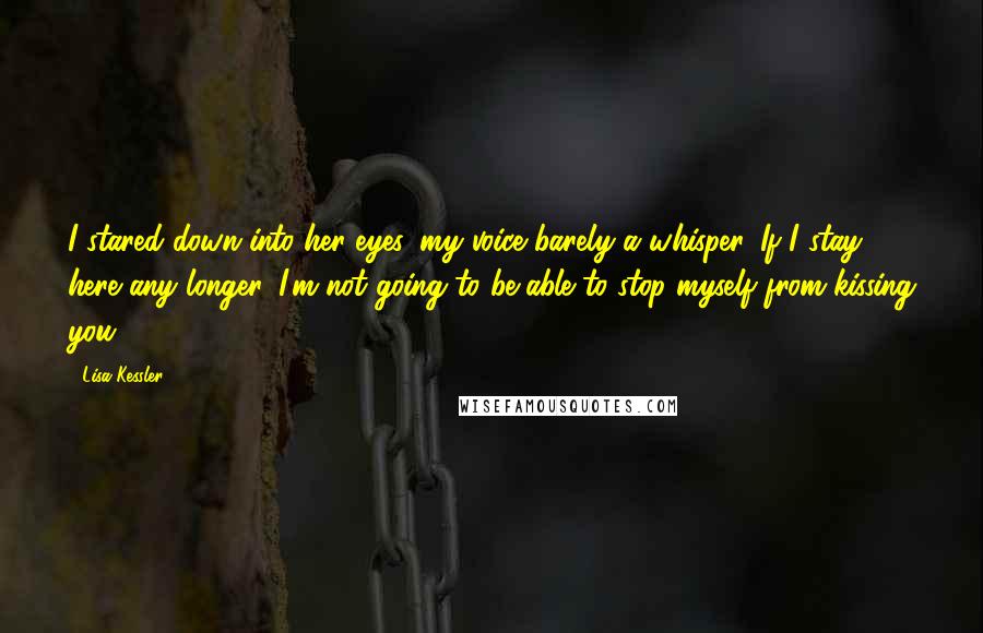 Lisa Kessler Quotes: I stared down into her eyes, my voice barely a whisper. If I stay here any longer, I'm not going to be able to stop myself from kissing you.