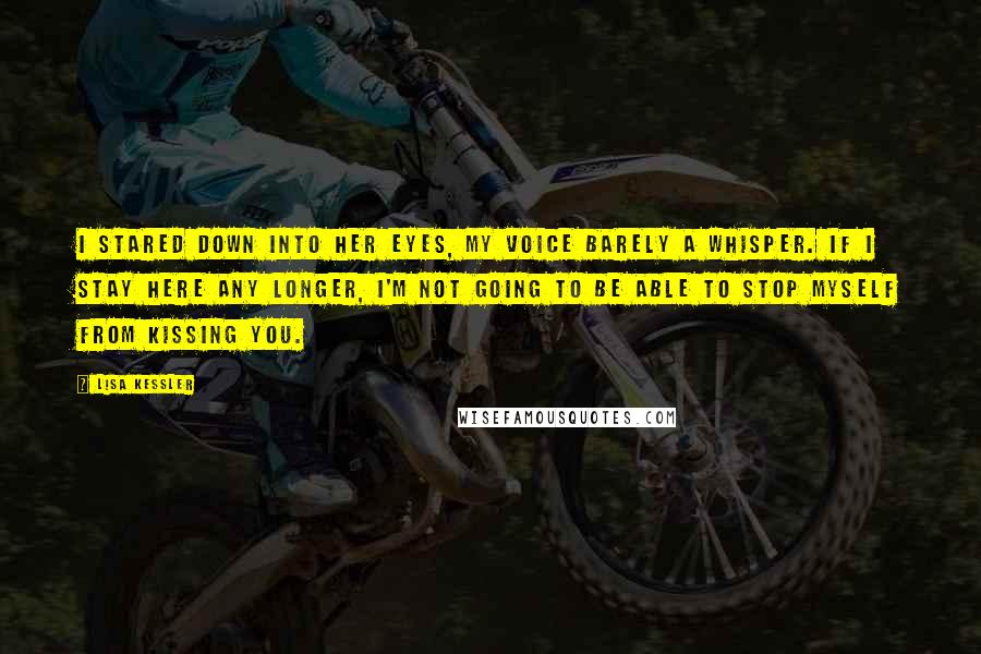 Lisa Kessler Quotes: I stared down into her eyes, my voice barely a whisper. If I stay here any longer, I'm not going to be able to stop myself from kissing you.