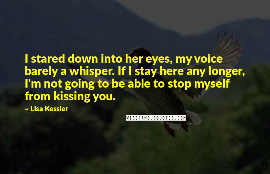 Lisa Kessler Quotes: I stared down into her eyes, my voice barely a whisper. If I stay here any longer, I'm not going to be able to stop myself from kissing you.
