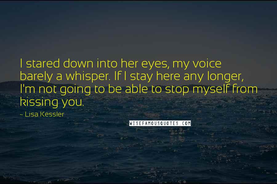 Lisa Kessler Quotes: I stared down into her eyes, my voice barely a whisper. If I stay here any longer, I'm not going to be able to stop myself from kissing you.