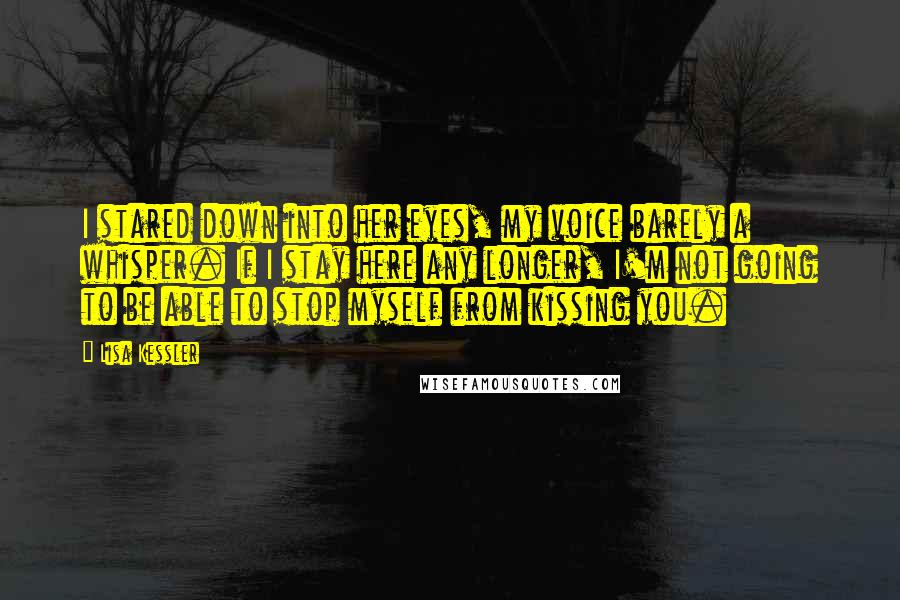 Lisa Kessler Quotes: I stared down into her eyes, my voice barely a whisper. If I stay here any longer, I'm not going to be able to stop myself from kissing you.