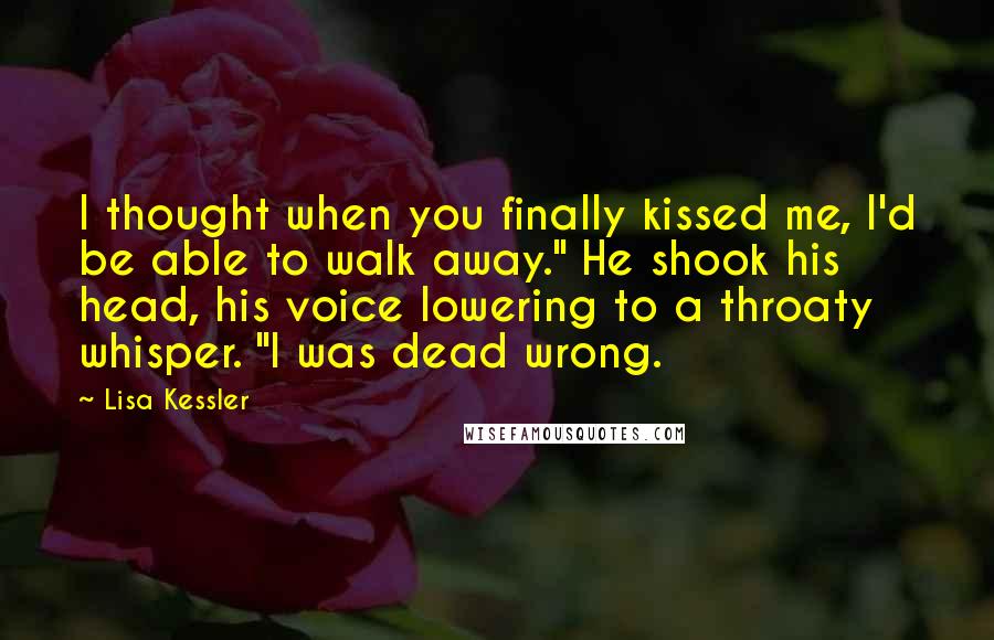 Lisa Kessler Quotes: I thought when you finally kissed me, I'd be able to walk away." He shook his head, his voice lowering to a throaty whisper. "I was dead wrong.