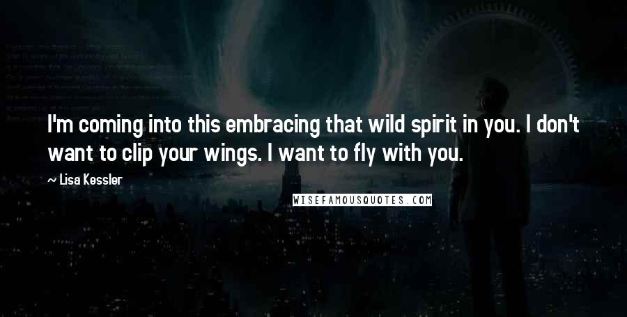 Lisa Kessler Quotes: I'm coming into this embracing that wild spirit in you. I don't want to clip your wings. I want to fly with you.