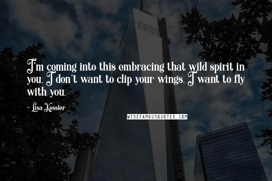 Lisa Kessler Quotes: I'm coming into this embracing that wild spirit in you. I don't want to clip your wings. I want to fly with you.