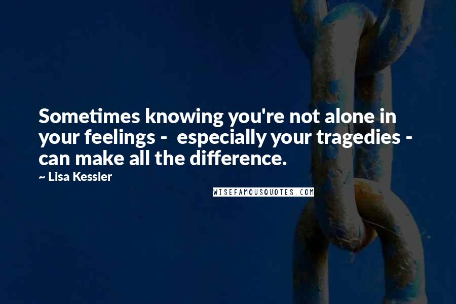 Lisa Kessler Quotes: Sometimes knowing you're not alone in your feelings -  especially your tragedies -  can make all the difference.