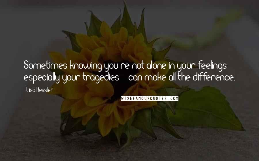 Lisa Kessler Quotes: Sometimes knowing you're not alone in your feelings -  especially your tragedies -  can make all the difference.