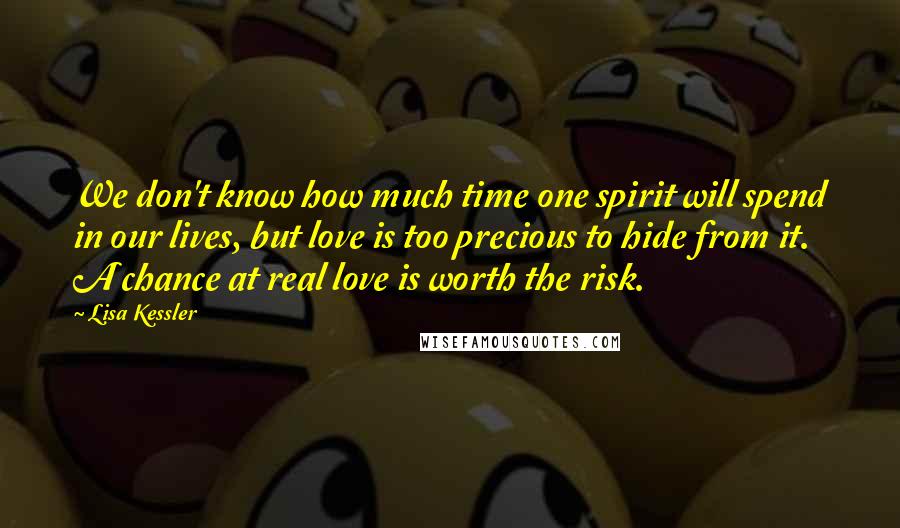Lisa Kessler Quotes: We don't know how much time one spirit will spend in our lives, but love is too precious to hide from it. A chance at real love is worth the risk.