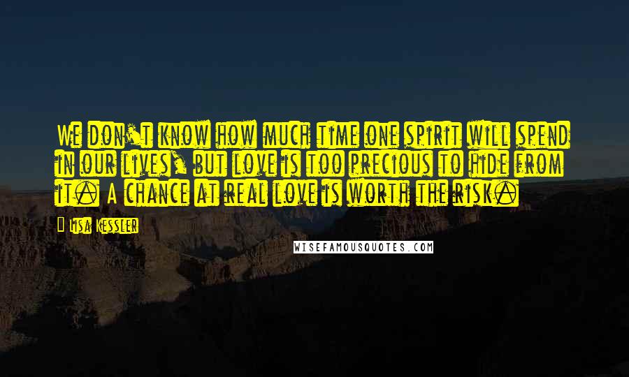 Lisa Kessler Quotes: We don't know how much time one spirit will spend in our lives, but love is too precious to hide from it. A chance at real love is worth the risk.