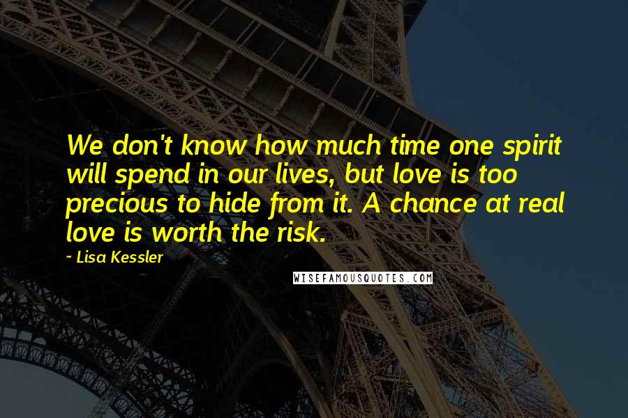 Lisa Kessler Quotes: We don't know how much time one spirit will spend in our lives, but love is too precious to hide from it. A chance at real love is worth the risk.