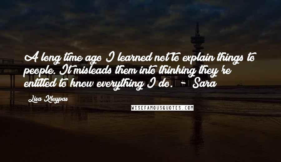 Lisa Kleypas Quotes: A long time ago I learned not to explain things to people. It misleads them into thinking they're entitled to know everything I do.  - [Sara]