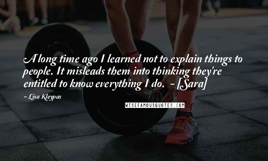 Lisa Kleypas Quotes: A long time ago I learned not to explain things to people. It misleads them into thinking they're entitled to know everything I do.  - [Sara]