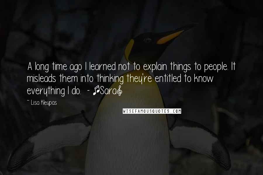 Lisa Kleypas Quotes: A long time ago I learned not to explain things to people. It misleads them into thinking they're entitled to know everything I do.  - [Sara]