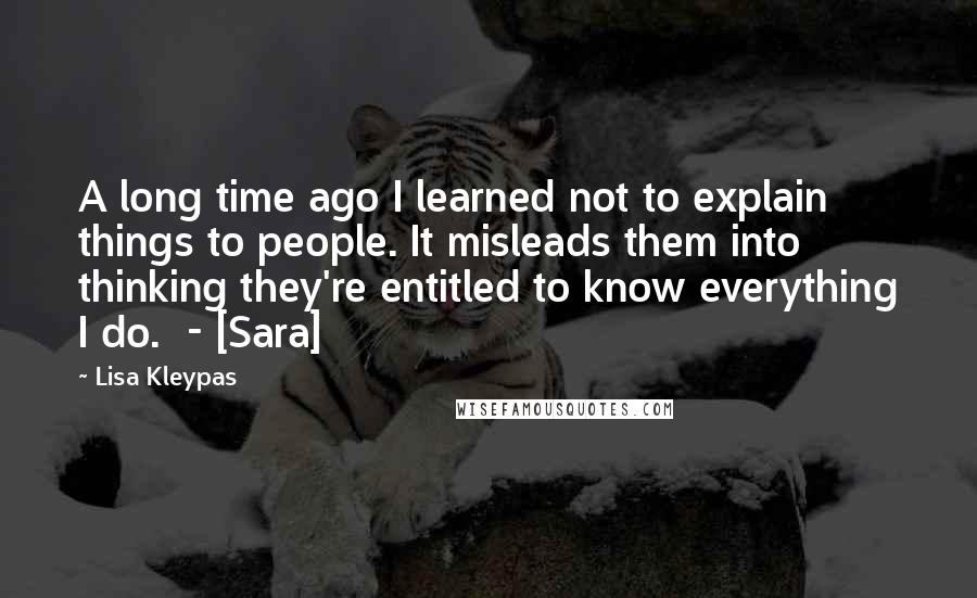 Lisa Kleypas Quotes: A long time ago I learned not to explain things to people. It misleads them into thinking they're entitled to know everything I do.  - [Sara]