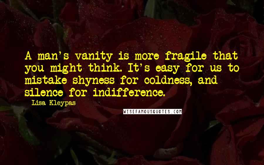 Lisa Kleypas Quotes: A man's vanity is more fragile that you might think. It's easy for us to mistake shyness for coldness, and silence for indifference.