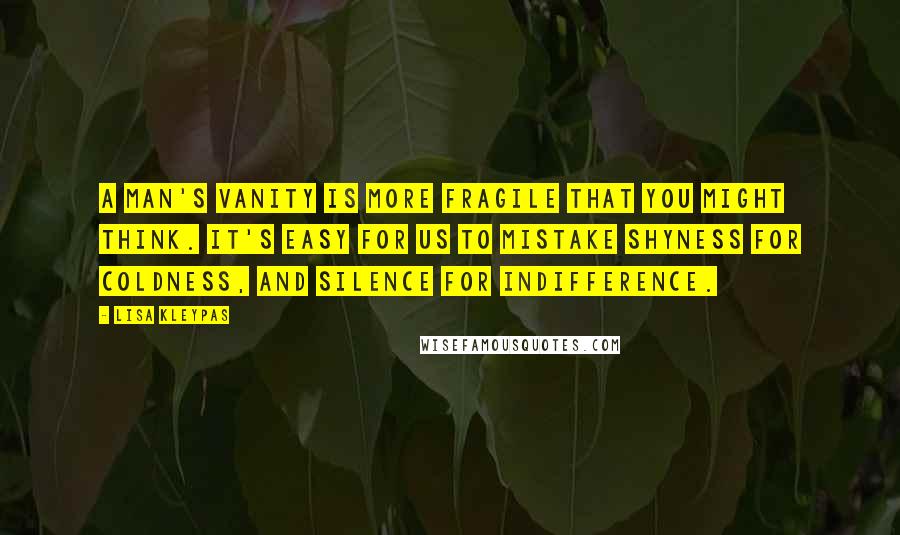 Lisa Kleypas Quotes: A man's vanity is more fragile that you might think. It's easy for us to mistake shyness for coldness, and silence for indifference.