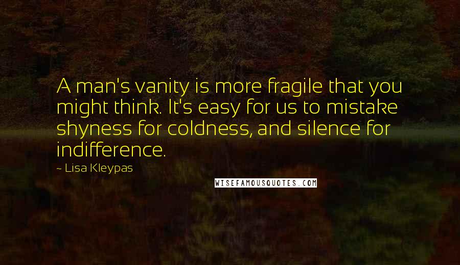 Lisa Kleypas Quotes: A man's vanity is more fragile that you might think. It's easy for us to mistake shyness for coldness, and silence for indifference.