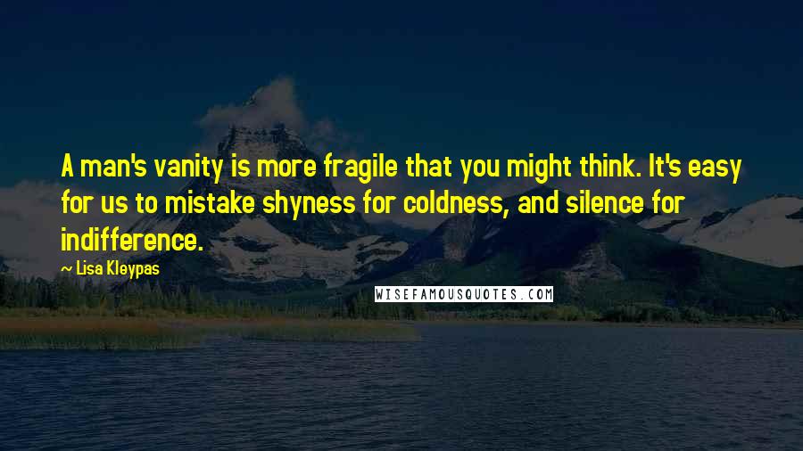 Lisa Kleypas Quotes: A man's vanity is more fragile that you might think. It's easy for us to mistake shyness for coldness, and silence for indifference.