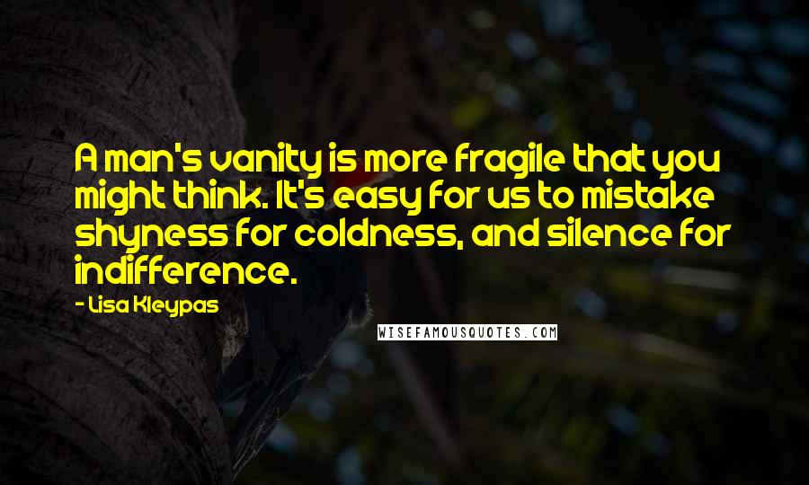Lisa Kleypas Quotes: A man's vanity is more fragile that you might think. It's easy for us to mistake shyness for coldness, and silence for indifference.