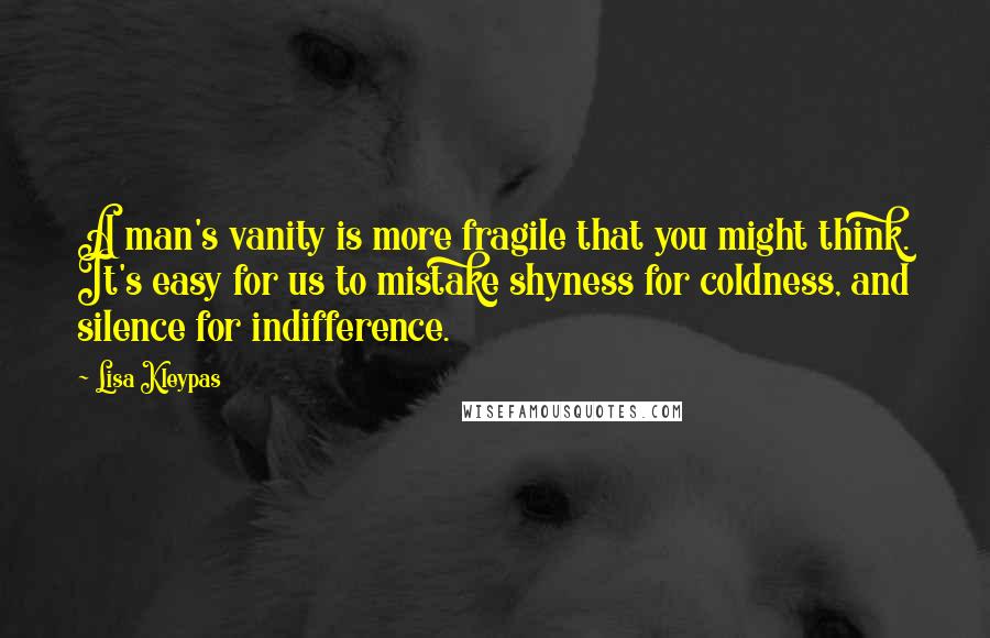 Lisa Kleypas Quotes: A man's vanity is more fragile that you might think. It's easy for us to mistake shyness for coldness, and silence for indifference.