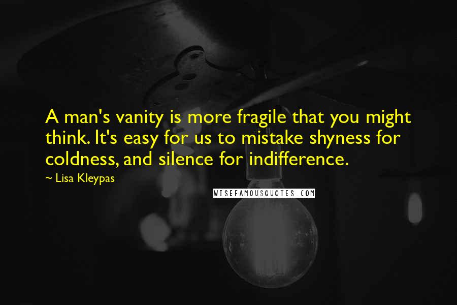 Lisa Kleypas Quotes: A man's vanity is more fragile that you might think. It's easy for us to mistake shyness for coldness, and silence for indifference.