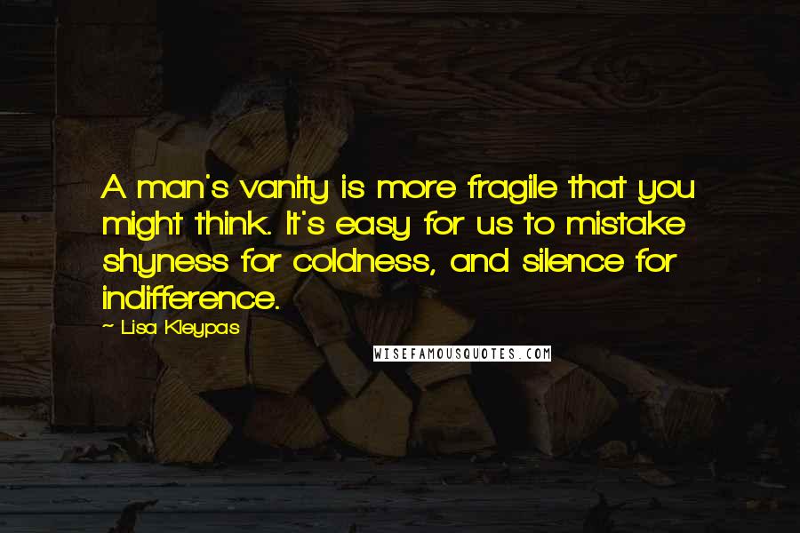 Lisa Kleypas Quotes: A man's vanity is more fragile that you might think. It's easy for us to mistake shyness for coldness, and silence for indifference.