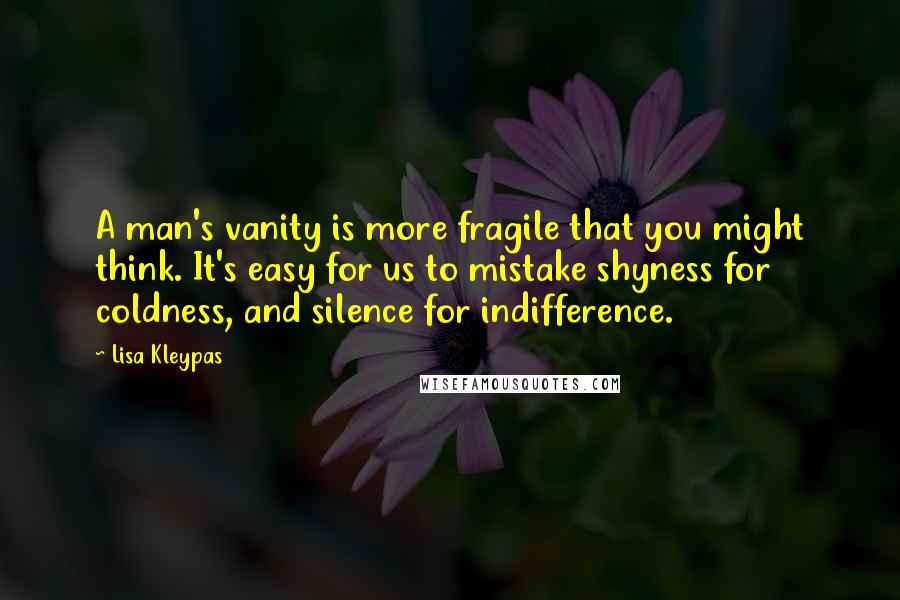 Lisa Kleypas Quotes: A man's vanity is more fragile that you might think. It's easy for us to mistake shyness for coldness, and silence for indifference.