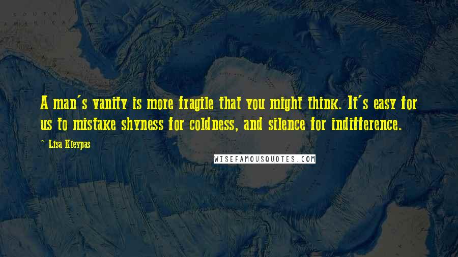 Lisa Kleypas Quotes: A man's vanity is more fragile that you might think. It's easy for us to mistake shyness for coldness, and silence for indifference.