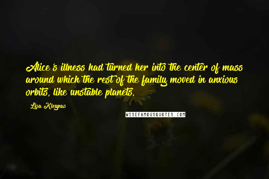 Lisa Kleypas Quotes: Alice's illness had turned her into the center of mass around which the rest of the family moved in anxious orbits, like unstable planets.