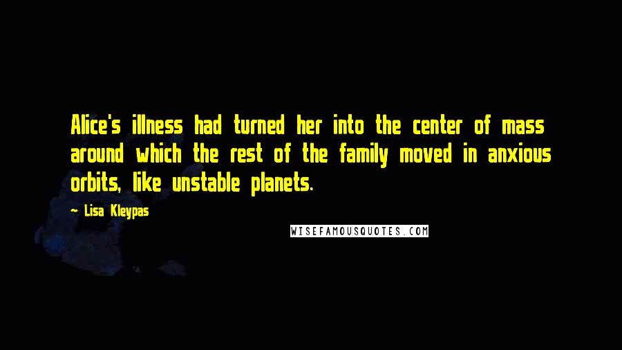 Lisa Kleypas Quotes: Alice's illness had turned her into the center of mass around which the rest of the family moved in anxious orbits, like unstable planets.