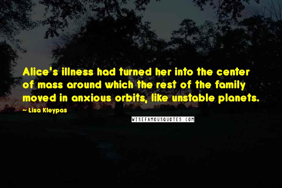 Lisa Kleypas Quotes: Alice's illness had turned her into the center of mass around which the rest of the family moved in anxious orbits, like unstable planets.