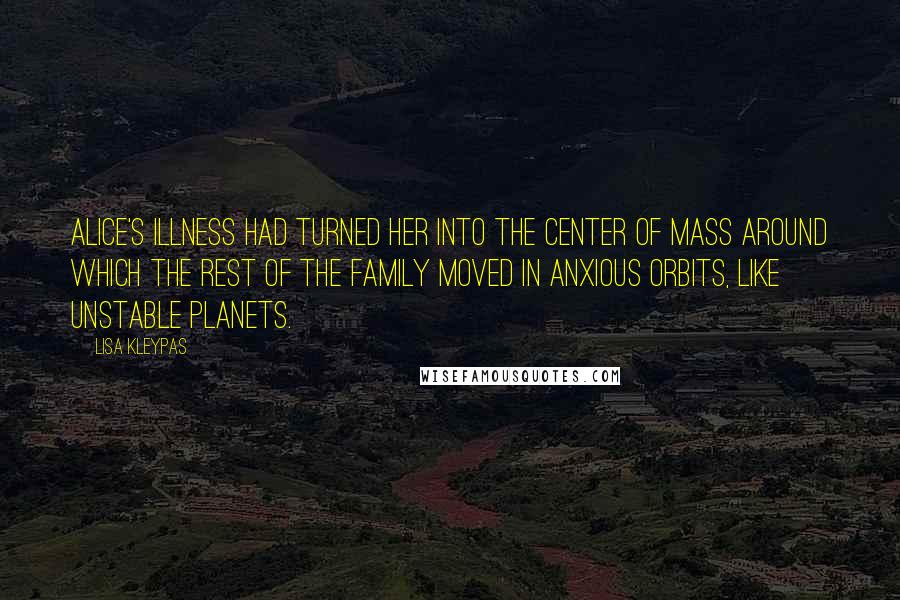 Lisa Kleypas Quotes: Alice's illness had turned her into the center of mass around which the rest of the family moved in anxious orbits, like unstable planets.