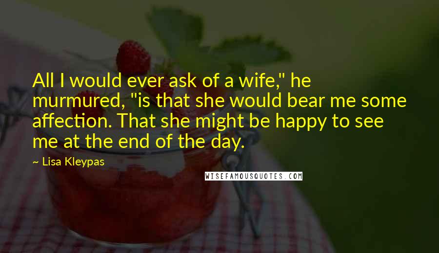 Lisa Kleypas Quotes: All I would ever ask of a wife," he murmured, "is that she would bear me some affection. That she might be happy to see me at the end of the day.