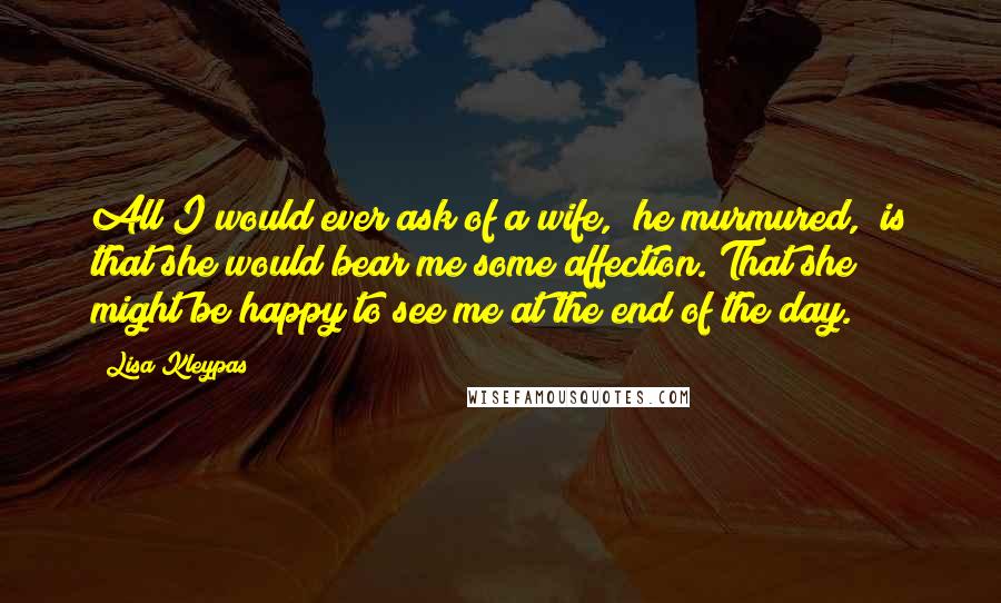 Lisa Kleypas Quotes: All I would ever ask of a wife," he murmured, "is that she would bear me some affection. That she might be happy to see me at the end of the day.