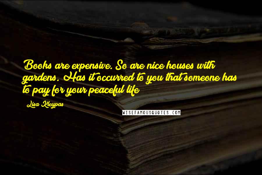 Lisa Kleypas Quotes: Books are expensive. So are nice houses with gardens. Has it occurred to you that someone has to pay for your peaceful life?