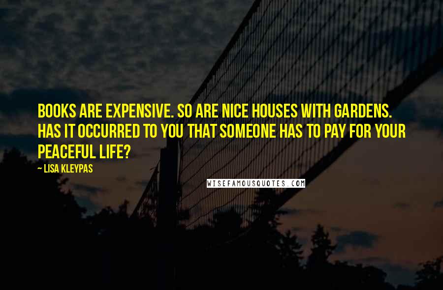 Lisa Kleypas Quotes: Books are expensive. So are nice houses with gardens. Has it occurred to you that someone has to pay for your peaceful life?