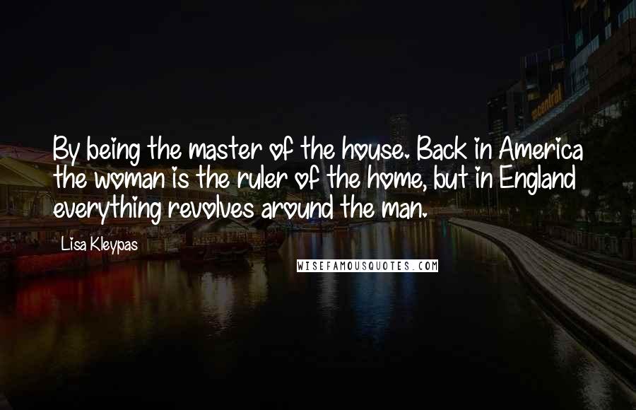 Lisa Kleypas Quotes: By being the master of the house. Back in America the woman is the ruler of the home, but in England everything revolves around the man.