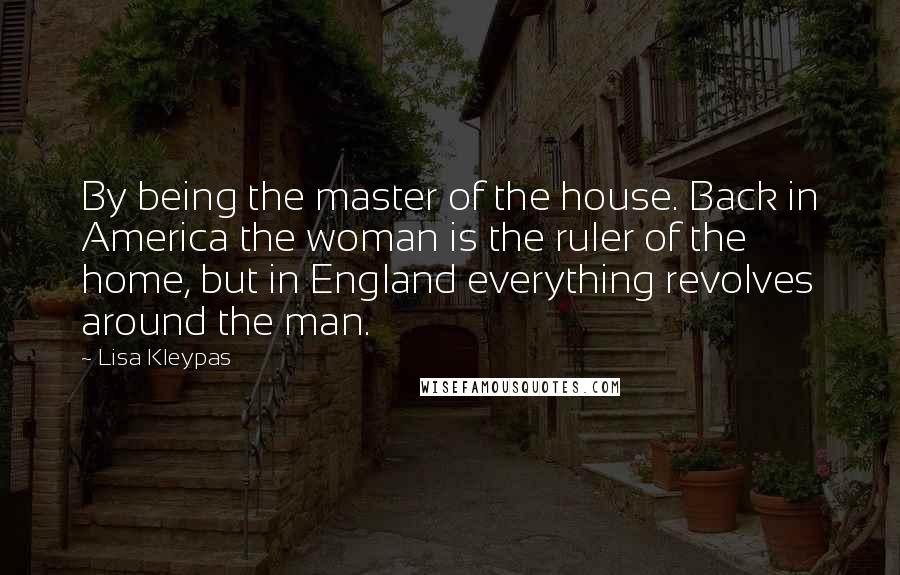 Lisa Kleypas Quotes: By being the master of the house. Back in America the woman is the ruler of the home, but in England everything revolves around the man.