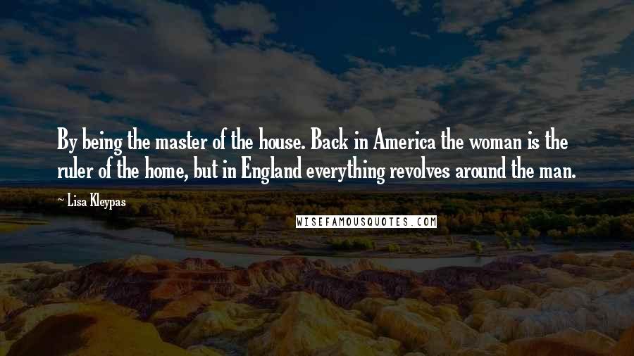 Lisa Kleypas Quotes: By being the master of the house. Back in America the woman is the ruler of the home, but in England everything revolves around the man.