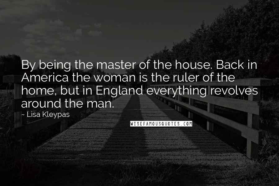 Lisa Kleypas Quotes: By being the master of the house. Back in America the woman is the ruler of the home, but in England everything revolves around the man.