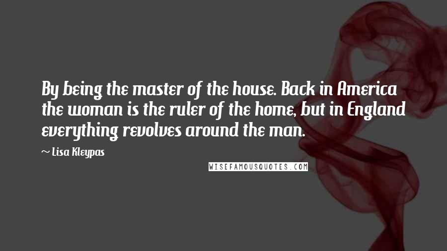 Lisa Kleypas Quotes: By being the master of the house. Back in America the woman is the ruler of the home, but in England everything revolves around the man.