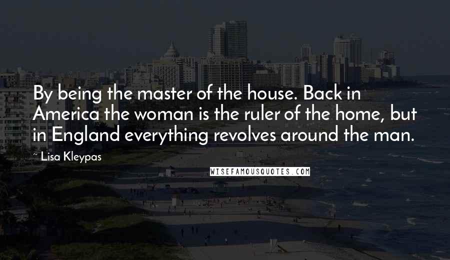 Lisa Kleypas Quotes: By being the master of the house. Back in America the woman is the ruler of the home, but in England everything revolves around the man.