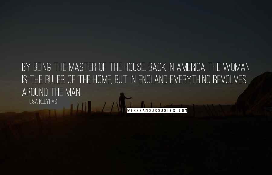 Lisa Kleypas Quotes: By being the master of the house. Back in America the woman is the ruler of the home, but in England everything revolves around the man.