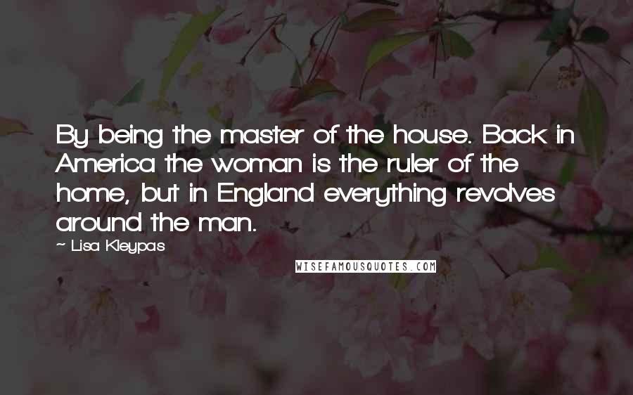 Lisa Kleypas Quotes: By being the master of the house. Back in America the woman is the ruler of the home, but in England everything revolves around the man.