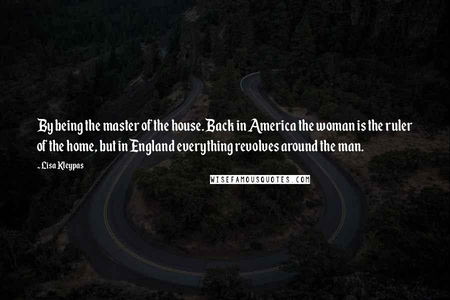 Lisa Kleypas Quotes: By being the master of the house. Back in America the woman is the ruler of the home, but in England everything revolves around the man.